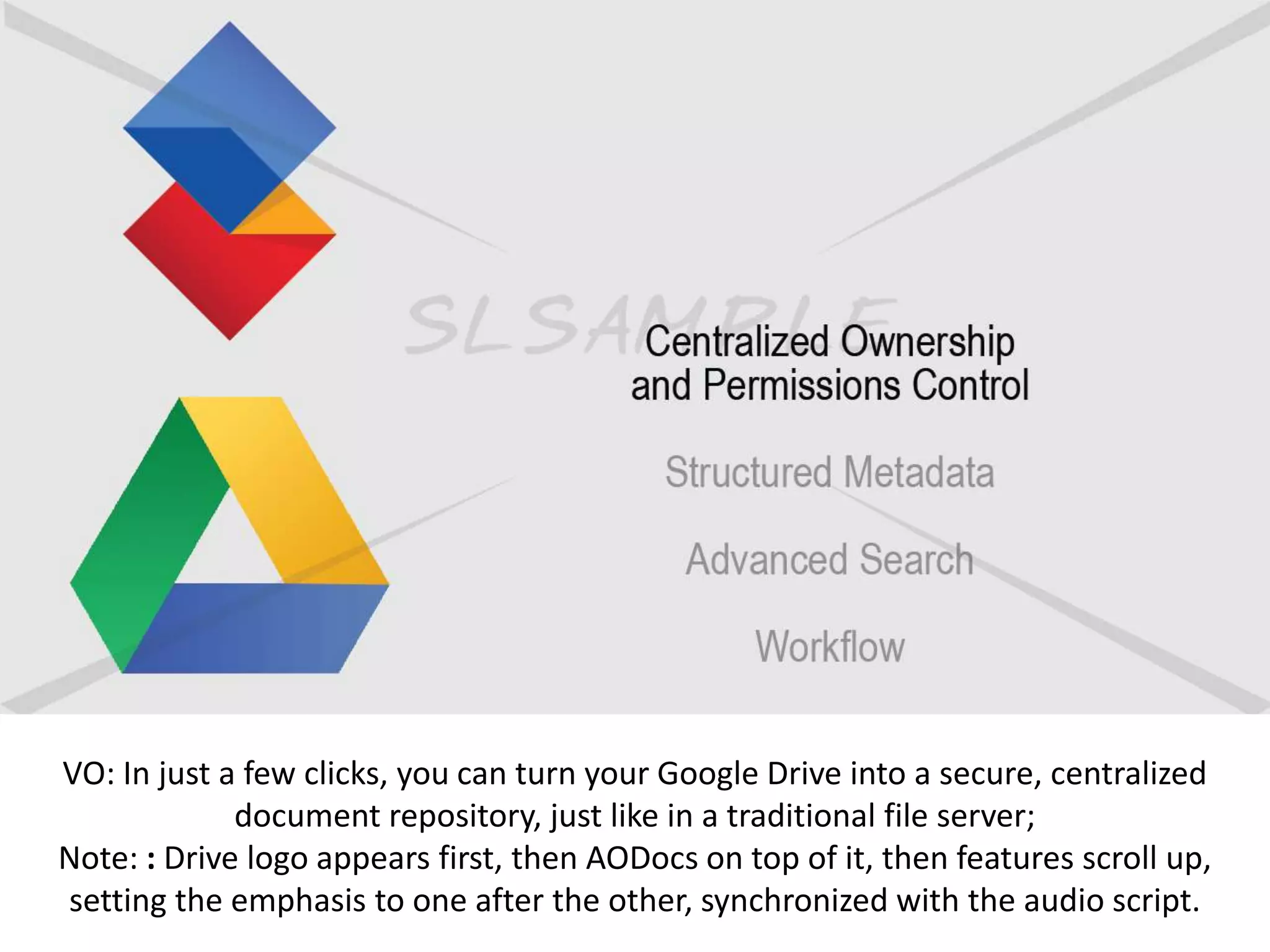 VO: In just a few clicks, you can turn your Google Drive into a secure, centralized
document repository, just like in a traditional file server;
Note: : Drive logo appears first, then AODocs on top of it, then features scroll up,
setting the emphasis to one after the other, synchronized with the audio script.
 