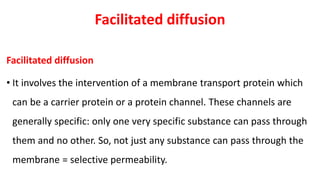 Facilitated diffusion
Facilitated diffusion
• It involves the intervention of a membrane transport protein which
can be a carrier protein or a protein channel. These channels are
generally specific: only one very specific substance can pass through
them and no other. So, not just any substance can pass through the
membrane = selective permeability.
 