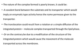 • The nature of the complex formed is poorly known, it could be:
• -A covalent bond between the substrate and its transporter which would
imply an enzymatic type activity hence the name permease given to the
transporter.
• -The translocation could result from a rotation or a simple diffusion of the
integrated protein – molecule complex transported through the lipid phase.
• -Or on the contrary be due to a modification of the structure of the
integrated protein which would cause the movement of the molecule
transported across the membrane.
 