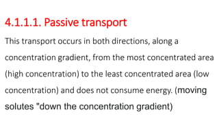 4.1.1.1. Passive transport
This transport occurs in both directions, along a
concentration gradient, from the most concentrated area
(high concentration) to the least concentrated area (low
concentration) and does not consume energy. (moving
solutes "down the concentration gradient)
 