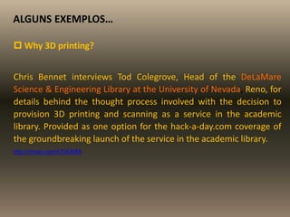 ALGUNS EXEMPLOS…
 Why 3D printing?
Chris Bennet interviews Tod Colegrove, Head of the DeLaMare
Science & Engineering Library at the University of Nevada, Reno, for
details behind the thought process involved with the decision to
provision 3D printing and scanning as a service in the academic
library. Provided as one option for the hack-a-day.com coverage of
the groundbreaking launch of the service in the academic library.
http://vimeo.com/47043658
 