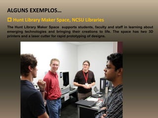 ALGUNS EXEMPLOS…
 Hunt Library Maker Space, NCSU Libraries
The Hunt Library Maker Space supports students, faculty and staff in learning about
emerging technologies and bringing their creations to life. The space has two 3D
printers and a laser cutter for rapid prototyping of designs.
 