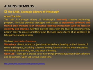 ALGUNS EXEMPLOS…
 The LABS, Carnegie Library of Pittsburgh
About The Labs
The Labs is Carnegie Library of Pittsburgh's teen-only creative technology
program. The Labs provides teenagers with access to equipment, software, and
trained artist mentors in an innovative learning environment with the focus on
creativity and creation. Mentors provide teens with the level of assistance they
need in order to create something new. The Labs invites teens of all skill levels to
take part on a walk-in basis.
We have two kinds of sessions:
Workshops - Mentors lead project-based workshops drawing on the interests of
teens in the space, providing software and equipment tutorials when necessary.
Workshops are informal, fun, and drop-in friendly.
Open Lab - Teens get a chance to try new things by messing around with software
and equipment. Open Lab is your studio time.
http://www.clpgh.org/teens/events/programs/thelabs/
 