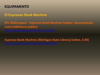 EQUIPAMENTO
 Expresso Book Machine
EPL Makerspace - Espresso Book Machine (video). Apresentação
numa biblioteca publica.
https://www.youtube.com/watch?v=-Lnk1Q87fr0
Espresso Book Machine (Michigan State Library) (video, 3:36)
https://www.youtube.com/watch?v=kXr5mcGCxmk
 