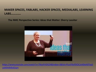 MAKER SPACES, FABLABS, HACKER SPACES, MEDIALABS, LEARNING
LABS………….
The NMC Perspective Series: Ideas that Matter: Sherry Lassiter
https://www.youtube.com/watch?v=7NasPrIDG24&index=3&list=PLvzY9uPDOCJsA0teA0TvpS
ueMA4MbdGqm
 