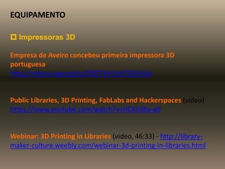 EQUIPAMENTO
 Impressoras 3D
Empresa de Aveiro concebeu primeira impressora 3D
portuguesa.
http://videos.sapo.pt/czEFBZTMn5vB7ZMLKIoI
Public Libraries, 3D Printing, FabLabs and Hackerspaces (video)
https://www.youtube.com/watch?v=HCXlJ36x-q0
Webinar: 3D Printing in Libraries (video, 46:33) - http://library-
maker-culture.weebly.com/webinar-3d-printing-in-libraries.html
 