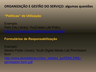 ORGANIZAÇÃO E GESTÃO DO SERVIÇO: algumas questões
“Políticas” de Utilização
Exemplo:
Park City Library: YouCreate Lab Policy
http://youcreate.parkcitylibrary.org/policies/
Formulários de Responsabilização
Exemplo:
Skokie Public Library: Youth Digital Media Lab Permission
form
http://www.skokielibrary.info/s_kids/kd_surf/DML/DML-
permission-form.pdf
 