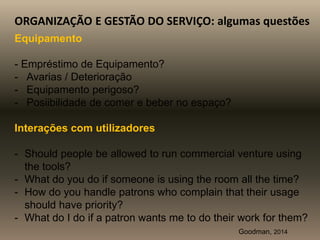 ORGANIZAÇÃO E GESTÃO DO SERVIÇO: algumas questões
Equipamento
- Empréstimo de Equipamento?
- Avarias / Deterioração
- Equipamento perigoso?
- Posiibilidade de comer e beber no espaço?
Interações com utilizadores
- Should people be allowed to run commercial venture using
the tools?
- What do you do if someone is using the room all the time?
- How do you handle patrons who complain that their usage
should have priority?
- What do I do if a patron wants me to do their work for them?
Goodman, 2014
 