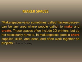 MAKER SPACES
“Makerspaces--also sometimes called hackerspaces--
can be any area where people gather to make and
create. These spaces often include 3D printers, but do
not necessarily have to. In makerspaces, people share
supplies, skills, and ideas, and often work together on
projects.” Sharona Ginsberg
 