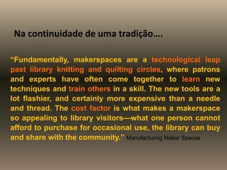 “Fundamentally, makerspaces are a technological leap
past library knitting and quilting circles, where patrons
and experts have often come together to learn new
techniques and train others in a skill. The new tools are a
lot flashier, and certainly more expensive than a needle
and thread. The cost factor is what makes a makerspace
so appealing to library visitors—what one person cannot
afford to purchase for occasional use, the library can buy
and share with the community.” Manufacturing Maker Spaces
Na continuidade de uma tradição….
 