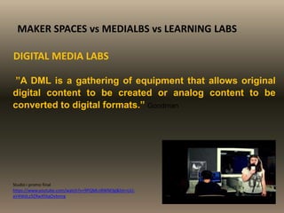 ”A DML is a gathering of equipment that allows original
digital content to be created or analog content to be
converted to digital formats.” Goodman
MAKER SPACES vs MEDIALBS vs LEARNING LABS
DIGITAL MEDIA LABS
Studio i promo final
https://www.youtube.com/watch?v=9PQMLnRWM3g&list=UU-
aV4WdLz9ZRwXfAqOvbmrg
 
