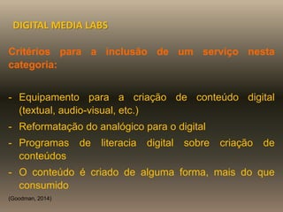 Critérios para a inclusão de um serviço nesta
categoria:
- Equipamento para a criação de conteúdo digital
(textual, audio-visual, etc.)
- Reformatação do analógico para o digital
- Programas de literacia digital sobre criação de
conteúdos
- O conteúdo é criado de alguma forma, mais do que
consumido
(Goodman, 2014)
DIGITAL MEDIA LABS
 
