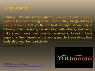Learning Labs are spaces where young people can explore,
express, and create using digital media. They are guided by a
core philosophy that youth are best engaged when they’re
following their passions, collaborating with others, and being
makers and doers, not passive consumers. Learning Labs
respond to the interests of the young people themselves, their
leadership, and their participation
(YouMedia Learining Labs, 2014)
LEARNING LABS
YOUMedia: innovate to educate
https://www.youtube.com/watch?v=NwPQzDsNVPU
 