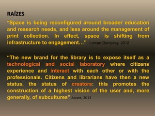 RAÍZES
“Space is being reconfigured around broader education
and research needs, and less around the management of
print collection. In effect, space is shifting from
infrastructure to engagement…” Lorcan Dempsey, 2012
“The new brand for the library is to expose itself as a
technological and social laboratory where citizens
experience and interact with each other or with the
professionals. Citizens and librarians have then a new
status, the status of creators: this promotes the
construction of a highest vision of the user and, more
generally, of subcultures” Accart, 2013
 