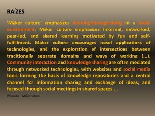 RAÍZES
'Maker culture' emphasizes learning-through-doing in a social
environment. Maker culture emphasizes informal, networked,
peer-led, and shared learning motivated by fun and self-
fulfillment. Maker culture encourages novel applications of
technologies, and the exploration of intersections between
traditionally separate domains and ways of working (,,,).
Community interaction and knowledge sharing are often mediated
through networked technologies, with websites and social media
tools forming the basis of knowledge repositories and a central
channel for information sharing and exchange of ideas, and
focused through social meetings in shared spaces.. .
Wikipedia – Maker culture.
 