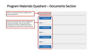 Program Materials Quadrant – Documents Section
There is no required format or length for the
Personal Statement.
These remain active even after the application
has been submitted. They can be used for
submitting corrected or updated documents
including personal statements and CV/résumés.
 