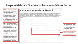 Program Materials Quadrant – Recommendations Section
Enter your message to
the recommender here.
The date you enter here
sets the amount of time
the recommender has to
submit their letter.
NOTE: If your recommender
did not receive the request
and has checked their
Junk/Clutter folders, you will
need to contact the online
application help group by
clicking on the Contact Us link
in the lower left corner of the
online application.
NOTE: This section remains
active after the application has
been submitted.
Recommenders will still be
able to submit their letters so
do not hold off submitting the
application because you are
waiting for letters.
Also, you can log back into the
application to check on letter
submission, send reminders
and even send additional
recommendation requests.
 