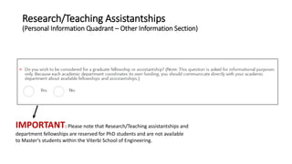 Research/Teaching Assistantships
(Personal Information Quadrant – Other Information Section)
IMPORTANT: Please note that Research/Teaching assistantships and
department fellowships are reserved for PhD students and are not available
to Master’s students within the Viterbi School of Engineering.
 