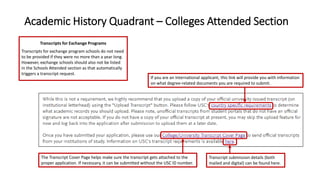 Academic History Quadrant – Colleges Attended Section
If you are an International applicant, this link will provide you with information
on what degree-related documents you are required to submit.
The Transcript Cover Page helps make sure the transcript gets attached to the
proper application. If necessary, it can be submitted without the USC ID number.
Transcript submission details (both
mailed and digital) can be found here.
Transcripts for Exchange Programs
Transcripts for exchange program schools do not need
to be provided if they were no more than a year long.
However, exchange schools should also not be listed
in the Schools Attended section as that automatically
triggers a transcript request.
 