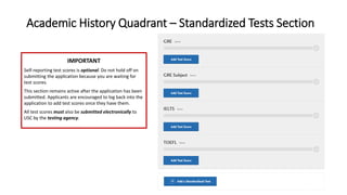 Academic History Quadrant – Standardized Tests Section
IMPORTANT
Self-reporting test scores is optional. Do not hold off on
submitting the application because you are waiting for
test scores.
This section remains active after the application has been
submitted. Applicants are encouraged to log back into the
application to add test scores once they have them.
All test scores must also be submitted electronically to
USC by the testing agency.
 