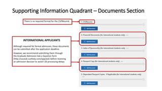 Supporting Information Quadrant – Documents Section
INTERNATIONAL APPLICANTS
Although required for formal admission, these documents
can be submitted after the application deadline.
However, we recommend submitting them through
the Graduate Admission Ask a Question form
(http://uscesd.custhelp.com/app/ask) before receiving
an admission decision to avoid I-20 processing delays.
There is no required format for the CV/Résumé.
 