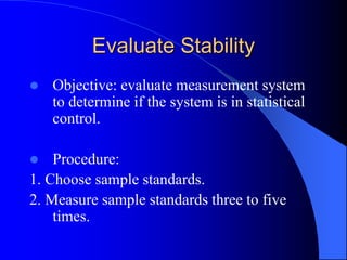 Evaluate Stability
 Objective: evaluate measurement system
to determine if the system is in statistical
control.
 Procedure:
1. Choose sample standards.
2. Measure sample standards three to five
times.
 