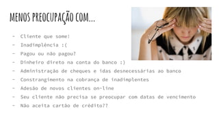 menospreocupaçãocom...
- Cliente que some!
- Inadimplência :(
- Pagou ou não pagou?
- Dinheiro direto na conta do banco :)
- Administração de cheques e idas desnecessárias ao banco
- Constrangimento na cobrança de inadimplentes
- Adesão de novos clientes on-line
- Seu cliente não precisa se preocupar com datas de vencimento
- Não aceita cartão de crédito??
 