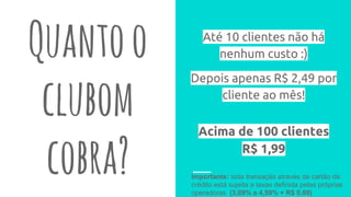 Quantoo
clubom
cobra?
Até 10 clientes não há
nenhum custo :)
Depois apenas R$ 2,49 por
cliente ao mês!
Importante: toda transação através de cartão de
crédito está sujeita a taxas definida pelas próprias
operadoras (3,09% a 4,59% + R$ 0,69)
Acima de 100 clientes
R$ 1,99
 
