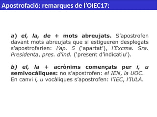  
a) el, la, de + mots abreujats. S’apostrofen
davant mots abreujats que si estigueren desplegats
s’apostrofarien: l’ap. 5 (‘apartat’), l’Excma. Sra.
Presidenta, pres. d’ind. (‘present d’indicatiu’).
b) el, la + acrònims començats per i, u
semivocàliques: no s’apostrofen: el IEN, la UOC.
En canvi i, u vocàliques s’apostrofen: l’IEC, l’IULA.
Apostrofació: remarques de l’OIEC17:
 