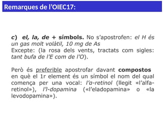  
c) el, la, de + símbols. No s’apostrofen: el H és
un gas molt volàtil, 10 mg de As
Excepte: (la rosa dels vents, tractats com sigles:
tant bufa de l’E com de l’O).
Però és preferible apostrofar davant compostos
en què el 1r element és un símbol el nom del qual
comença per una vocal: l’α-retinol (llegit «l’alfa-
retinol»), l’l-dopamina («l’eladopamina» o «la
levodopamina»).
Remarques de l’OIEC17:
 