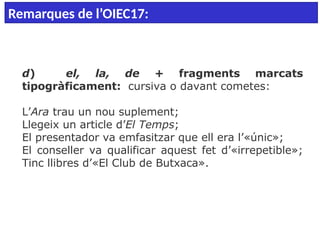  
d) el, la, de + fragments marcats
tipogràficament: cursiva o davant cometes:
L’Ara trau un nou suplement;
Llegeix un article d’El Temps;
El presentador va emfasitzar que ell era l’«únic»;
El conseller va qualificar aquest fet d’«irrepetible»;
Tinc llibres d’«El Club de Butxaca».
Remarques de l’OIEC17:
 
