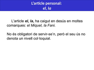  
L'article el, la, ha caigut en desús en moltes
comarques: el Miquel, la Fani.
No és obligatori de servir-se’n, però el seu ús no
denota un nivell col·loquial.
L’article personal:
el, la
 