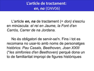  
L'article en, na de tractament (= don) s'escriu
en minúscula: el rei en Jaume, la Font d’en
Carròs, Carrer de na Jordana.
No és obligatori de servir-se'n. Fins i tot es
recomana no usar-lo amb noms de personatges
històrics: Pau Casals, Beethoven, Joan XXIII
(*les simfonies d'en Beethoven) perquè dona un
to de familiaritat impropi de figures històriques
L’article de tractament:
en, na (GNV06)
 