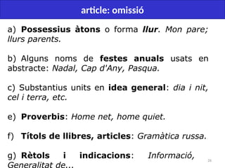 26
article: omissió
a) Possessius àtons o forma llur. Mon pare;
llurs parents.
b) Alguns noms de festes anuals usats en
abstracte: Nadal, Cap d'Any, Pasqua.
c) Substantius units en idea general: dia i nit,
cel i terra, etc.
e) Proverbis: Home net, home quiet.
f) Títols de llibres, articles: Gramàtica russa.
g) Rètols i indicacions: Informació,
Generalitat de...
 