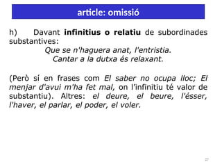 27
article: omissió
h) Davant infinitius o relatiu de subordinades
substantives:
Que se n'haguera anat, l'entristia.
Cantar a la dutxa és relaxant.
(Però sí en frases com El saber no ocupa lloc; El
menjar d'avui m'ha fet mal, on l’infinitiu té valor de
substantiu). Altres: el deure, el beure, l'ésser,
l'haver, el parlar, el poder, el voler.
 