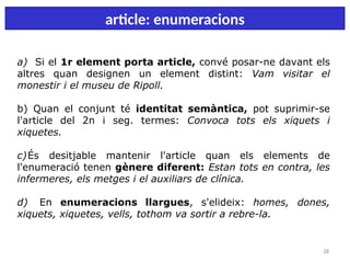 28
article: enumeracions
a) Si el 1r element porta article, convé posar-ne davant els
altres quan designen un element distint: Vam visitar el
monestir i el museu de Ripoll.
b) Quan el conjunt té identitat semàntica, pot suprimir-se
l'article del 2n i seg. termes: Convoca tots els xiquets i
xiquetes.
c)És desitjable mantenir l'article quan els elements de
l'enumeració tenen gènere diferent: Estan tots en contra, les
infermeres, els metges i el auxiliars de clínica.
d) En enumeracions llargues, s'elideix: homes, dones,
xiquets, xiquetes, vells, tothom va sortir a rebre-la.
 