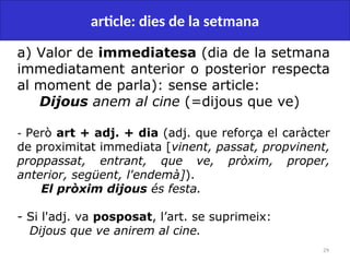 29
article: dies de la setmana
a) Valor de immediatesa (dia de la setmana
immediatament anterior o posterior respecta
al moment de parla): sense article:
Dijous anem al cine (=dijous que ve)
- Però art + adj. + dia (adj. que reforça el caràcter
de proximitat immediata [vinent, passat, propvinent,
proppassat, entrant, que ve, pròxim, proper,
anterior, següent, l'endemà]).
El pròxim dijous és festa.
- Si l'adj. va posposat, l’art. se suprimeix:
Dijous que ve anirem al cine.
 