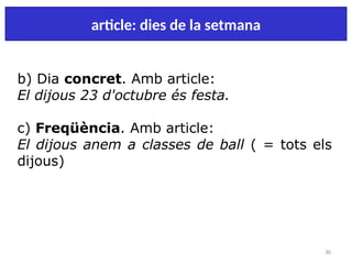 30
article: dies de la setmana
b) Dia concret. Amb article:
El dijous 23 d'octubre és festa.
c) Freqüència. Amb article:
El dijous anem a classes de ball ( = tots els
dijous)
 