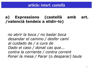 31
article: interf. castellà
a) Expressions (castellà amb art.
/valencià tendeix a elidir-lo)
no abrir la boca / no badar boca
desandar el camino / desfer camí
al cuidado de / a cura de
Dado el caso / donat cas que...
contra la corriente / contra corrent
Poner la mesa / Parar (o desparar) taula
 