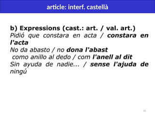 33
article: interf. castellà
b) Expressions (cast.: art. / val. art.)
Pidió que constara en acta / constara en
l'acta
No da abasto / no dona l'abast
como anillo al dedo / com l'anell al dit
Sin ayuda de nadie... / sense l'ajuda de
ningú
 