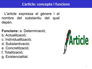 3
L'article: concepte i funcions
L'article expressa el gènere i el
nombre del substantiu del qual
depèn.
Funcions: a. Determinació;
b. Actualització;
c. Individualització;
d. Substantivació;
e. Concretització;
f. Totalització;
g. Existencialitat.
 