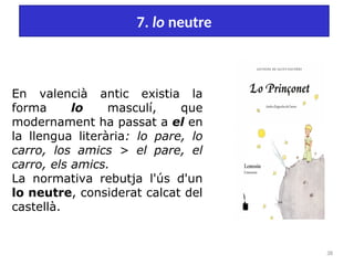 38
7. lo neutre
En valencià antic existia la
forma lo masculí, que
modernament ha passat a el en
la llengua literària: lo pare, lo
carro, los amics > el pare, el
carro, els amics.
La normativa rebutja l'ús d'un
lo neutre, considerat calcat del
castellà.
 