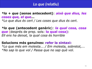 40
Lo que (relatiu)
*lo + que (sense antecedent): això que dius, les
coses que, el que…
*Lo que dius és cert / Les coses que dius és cert.
*lo que (antecedent genèric): la qual cosa, cosa
que (després de prep. sols: la qual cosa):
Ell ens ha deixat, la qual cosa és horrible
Solucions més genuïnes: refer la sintaxi:
*Lo que més em molesta... / Em molesta, sobretot,...
*No sap lo que vol / Passa que no sap què vol.
 