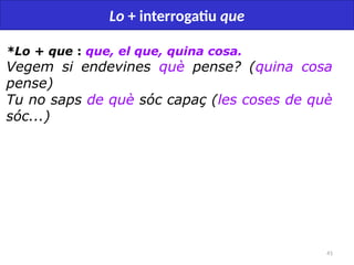 41
Lo + interrogatiu que
*Lo + que : que, el que, quina cosa.
Vegem si endevines què pense? (quina cosa
pense)
Tu no saps de què sóc capaç (les coses de què
sóc...)
 