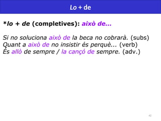 42
Lo + de
*lo + de (completives): això de...
Si no soluciona això de la beca no cobrarà. (subs)
Quant a això de no insistir és perquè... (verb)
És allò de sempre / la cançó de sempre. (adv.)
 
