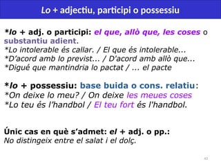43
Lo + adjectiu, participi o possessiu
*lo + adj. o participi: el que, allò que, les coses o
substantiu adient.
*Lo intolerable és callar. / El que és intolerable...
*D’acord amb lo previst... / D'acord amb allò que...
*Digué que mantindria lo pactat / ... el pacte
*lo + possessiu: base buida o cons. relatiu:
*On deixe lo meu? / On deixe les meues coses
*Lo teu és l’handbol / El teu fort és l'handbol.
Únic cas en què s’admet: el + adj. o pp.:
No distingeix entre el salat i el dolç.
 