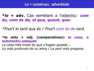 44
Lo + construcc. adverbials
*lo + adv. Cas semblant a l'adjectiu: com
és, com és de, el que, quant, que:
*Fixa’t lo tard que és / Fixa't com és de tard.
*lo més + adj. (comparatives): la cosa, o
substantiu adequat:
La cosa més trista és que s'hagen quedat...
Lo más profundo de su alma / La part més pregona.
 