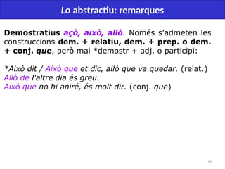 45
Lo abstractiu: remarques
Demostratius açò, això, allò. Només s’admeten les
construccions dem. + relatiu, dem. + prep. o dem.
+ conj. que, però mai *demostr + adj. o participi:
*Això dit / Això que et dic, allò que va quedar. (relat.)
Allò de l'altre dia és greu.
Això que no hi aniré, és molt dir. (conj. que)
 