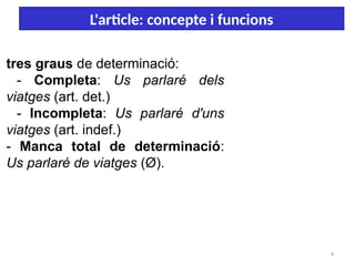 4
L'article: concepte i funcions
tres graus de determinació:
- Completa: Us parlaré dels
viatges (art. det.)
- Incompleta: Us parlaré d'uns
viatges (art. indef.)
- Manca total de determinació:
Us parlaré de viatges (Ø).
 