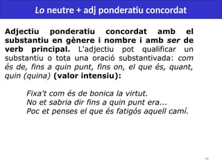 48
Lo neutre + adj ponderatiu concordat
Adjectiu ponderatiu concordat amb el
substantiu en gènere i nombre i amb ser de
verb principal. L'adjectiu pot qualificar un
substantiu o tota una oració substantivada: com
és de, fins a quin punt, fins on, el que és, quant,
quin (quina) (valor intensiu):
Fixa't com és de bonica la virtut.
No et sabria dir fins a quin punt era...
Poc et penses el que és fatigós aquell camí.
 